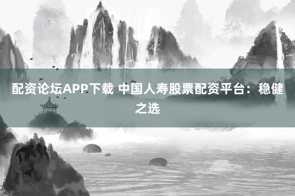 配资论坛APP下载 中国人寿股票配资平台：稳健之选