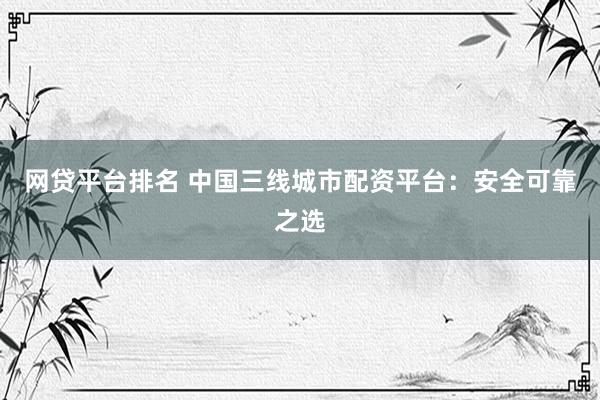 网贷平台排名 中国三线城市配资平台：安全可靠之选