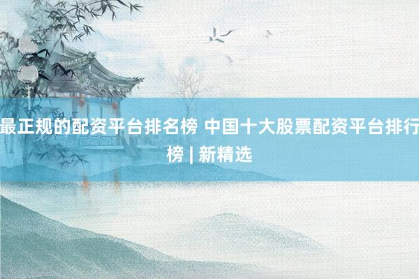最正规的配资平台排名榜 中国十大股票配资平台排行榜 | 新精选