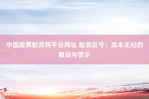 中国股票配资网平台网址 配资巨亏：血本无归的教训与警示