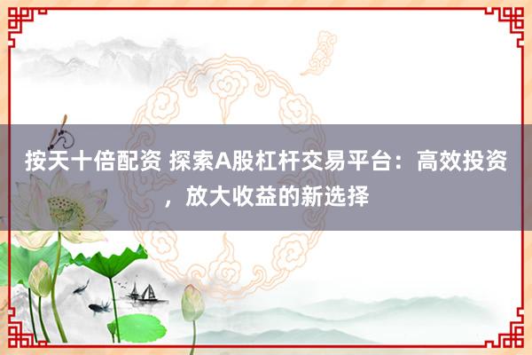 按天十倍配资 探索A股杠杆交易平台：高效投资，放大收益的新选择