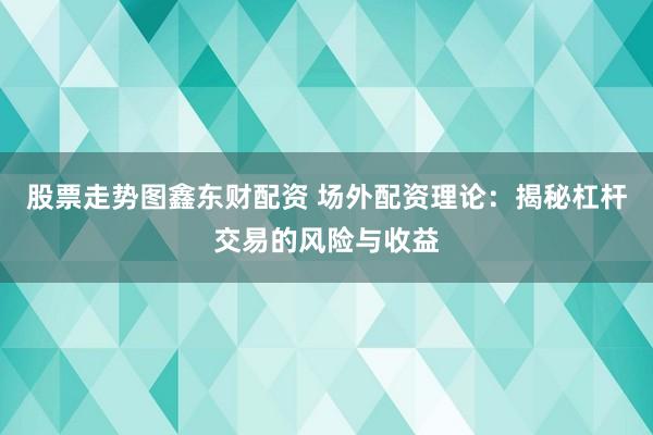 股票走势图鑫东财配资 场外配资理论：揭秘杠杆交易的风险与收益
