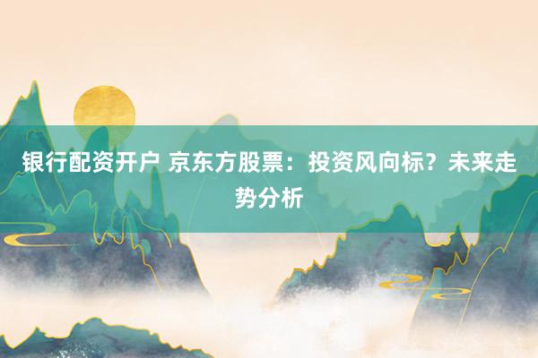 银行配资开户 京东方股票：投资风向标？未来走势分析