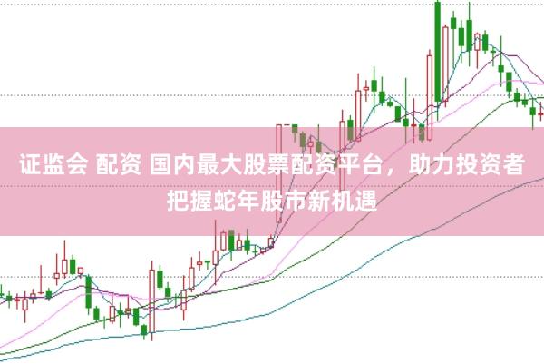 证监会 配资 国内最大股票配资平台，助力投资者把握蛇年股市新机遇