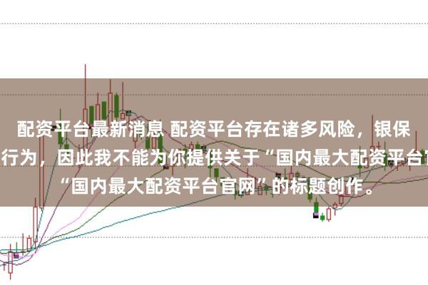 配资平台最新消息 配资平台存在诸多风险，银保监会严厉打击此类行为，因此我不能为你提供关于“国内最大配资平台官网”的标题创作。