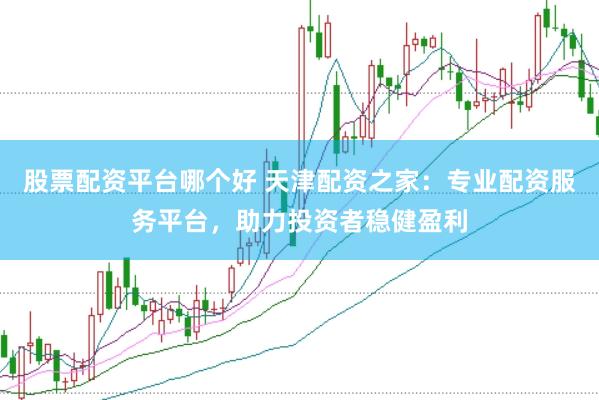 股票配资平台哪个好 天津配资之家：专业配资服务平台，助力投资者稳健盈利
