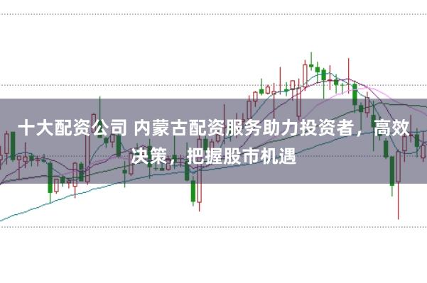 十大配资公司 内蒙古配资服务助力投资者，高效决策，把握股市机遇