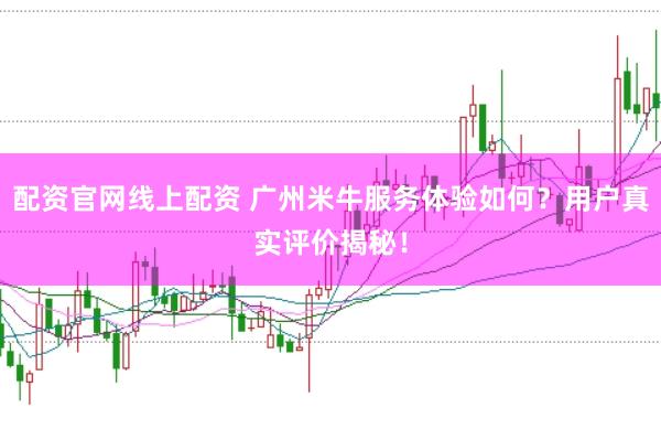 配资官网线上配资 广州米牛服务体验如何？用户真实评价揭秘！