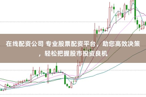 在线配资公司 专业股票配资平台，助您高效决策，轻松把握股市投资良机