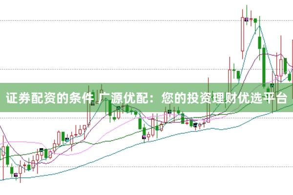 证券配资的条件 广源优配：您的投资理财优选平台
