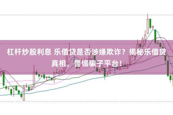 杠杆炒股利息 乐借贷是否涉嫌欺诈？揭秘乐借贷真相，警惕骗子平台！