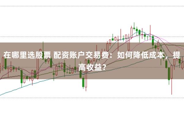 在哪里选股票 配资账户交易费：如何降低成本，提高收益？