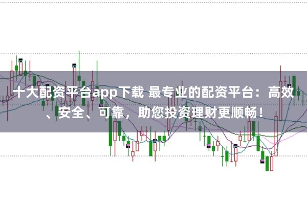 十大配资平台app下载 最专业的配资平台：高效、安全、可靠，助您投资理财更顺畅！
