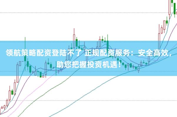 领航策略配资登陆不了 正规配资服务：安全高效，助您把握投资机遇！