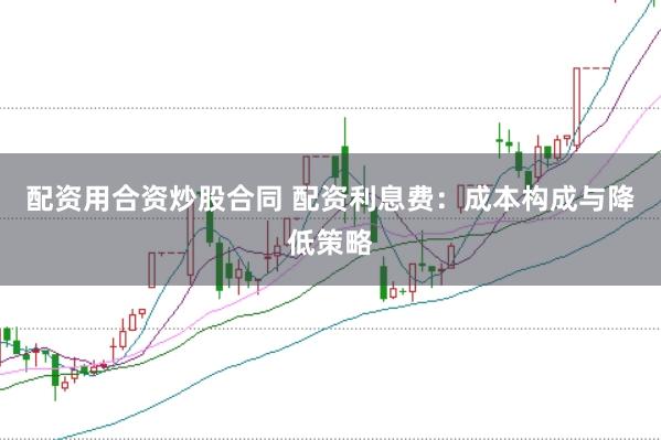 配资用合资炒股合同 配资利息费：成本构成与降低策略