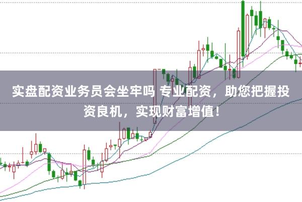 实盘配资业务员会坐牢吗 专业配资，助您把握投资良机，实现财富增值！