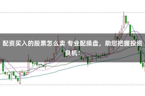 配资买入的股票怎么卖 专业配操盘，助您把握投资良机！
