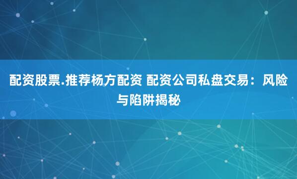 配资股票.推荐杨方配资 配资公司私盘交易：风险与陷阱揭秘