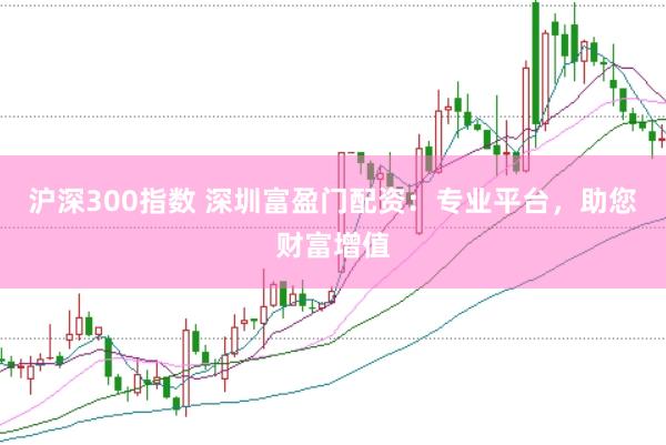 沪深300指数 深圳富盈门配资：专业平台，助您财富增值