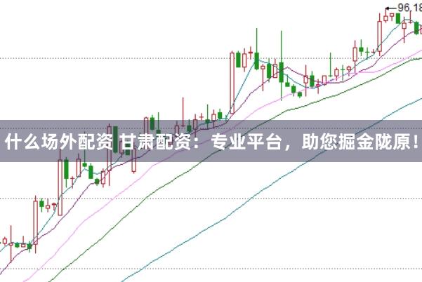 什么场外配资 甘肃配资：专业平台，助您掘金陇原！