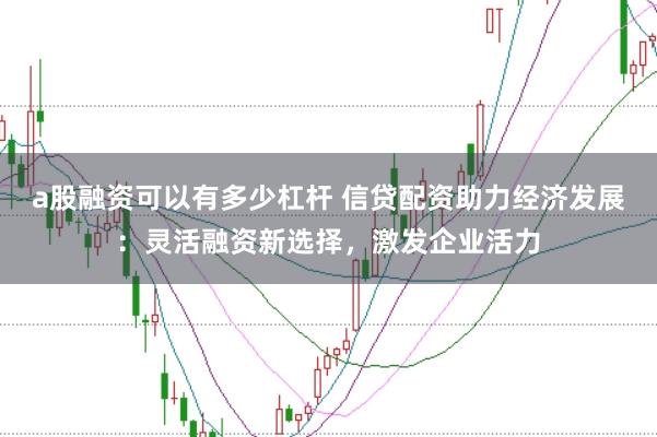 a股融资可以有多少杠杆 信贷配资助力经济发展：灵活融资新选择，激发企业活力