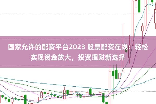 国家允许的配资平台2023 股票配资在线：轻松实现资金放大，投资理财新选择