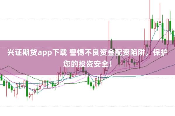 兴证期货app下载 警惕不良资金配资陷阱,保护您的投资安全!