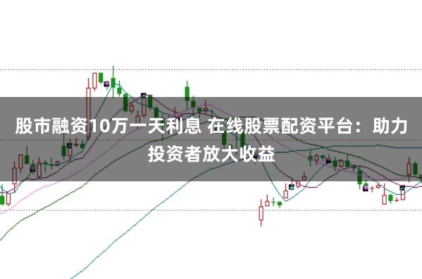 股市融资10万一天利息 在线股票配资平台：助力投资者放大收益