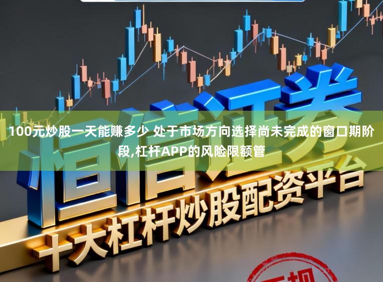 100元炒股一天能赚多少 处于市场方向选择尚未完成的窗口期阶段，杠杆APP的风险限额管