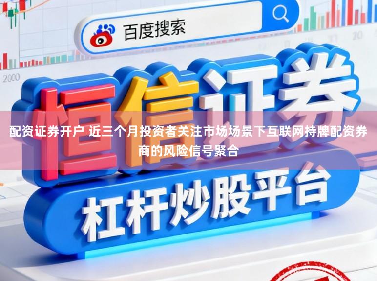 配资证券开户 近三个月投资者关注市场场景下互联网持牌配资券商的风险信号聚合