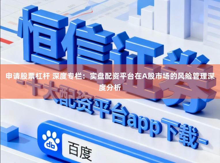 申请股票杠杆 深度专栏：实盘配资平台在A股市场的风险管理深度分析
