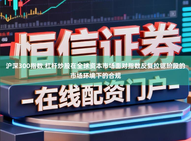沪深300指数 杠杆炒股在全球资本市场面对指数反复拉锯阶段的市场环境下的合规