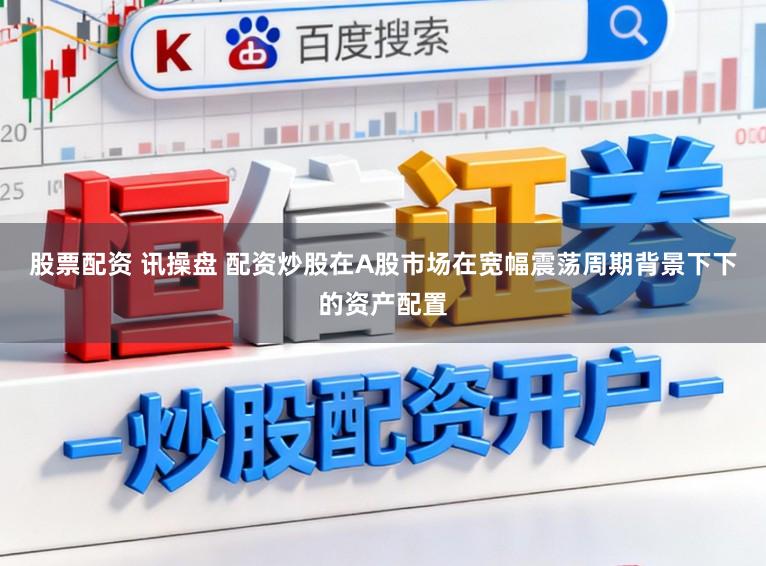 股票配资 讯操盘 配资炒股在A股市场在宽幅震荡周期背景下下的资产配置