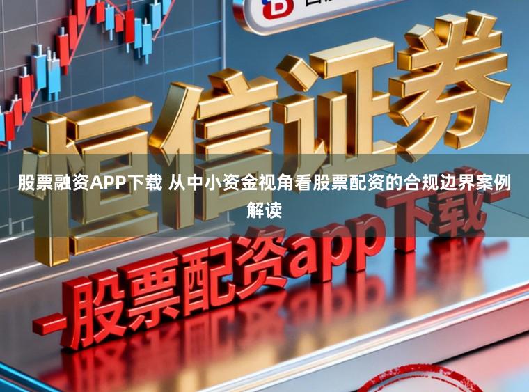 股票融资APP下载 从中小资金视角看股票配资的合规边界案例解读