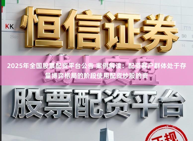 2025年全国股票配资平台公告 案例解读：配资客户群体处于存量博弈格局的阶段使用配资炒股的资