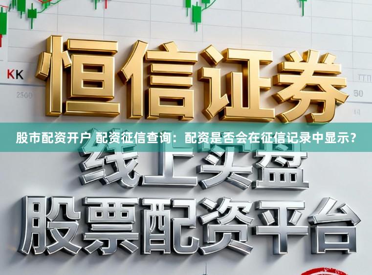 股市配资开户 配资征信查询：配资是否会在征信记录中显示？