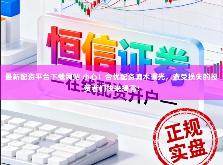 最新配资平台下载网站 小心！合优配资骗术曝光，遭受损失的投资者们快来揭露！